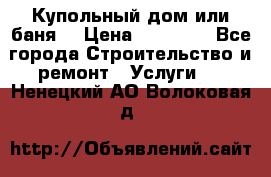 Купольный дом или баня  › Цена ­ 68 000 - Все города Строительство и ремонт » Услуги   . Ненецкий АО,Волоковая д.